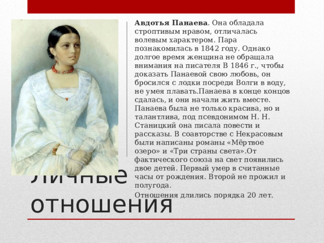 Авдотья Панаева . Она обладала строптивым нравом, отличалась волевым характером. Пара познакомилась в 1842 году. Однако долгое время женщина не обращала внимания на писателя В 1846 г., чтобы доказать Панаевой свою любовь, он бросился с лодки посреди Волги в воду, не умея плавать.Панаева в конце концов сдалась, и они начали жить вместе. Панаева была не только красива, но и талантлива, под псевдонимом Н. Н. Станицкий она писала повести и рассказы. В соавторстве с Некрасовым были написаны романы «Мёртвое озеро» и «Три страны света».От фактического союза на свет появились двое детей. Первый умер в считанные часы от рождения. Второй не прожил и полугода. Отношения длились порядка 20 лет. Личные отношения 