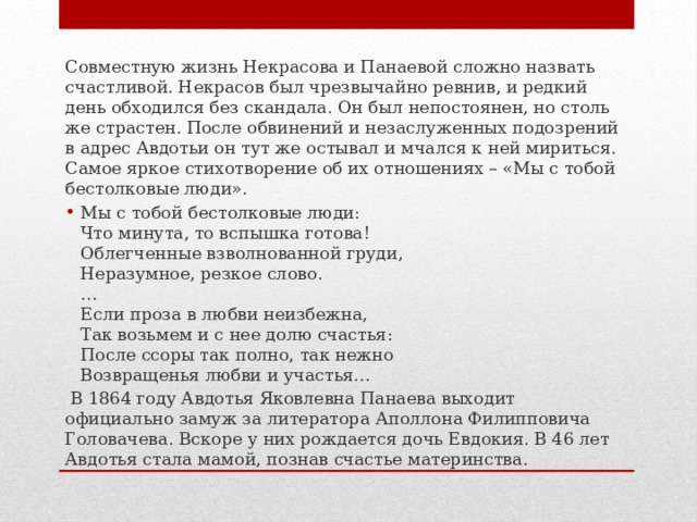 Совместную жизнь Некрасова и Панаевой сложно назвать счастливой. Некрасов был чрезвычайно ревнив, и редкий день обходился без скандала. Он был непостоянен, но столь же страстен. После обвинений и незаслуженных подозрений в адрес Авдотьи он тут же остывал и мчался к ней мириться. Самое яркое стихотворение об их отношениях – «Мы с тобой бестолковые люди». Мы с тобой бестолковые люди:  Что минута, то вспышка готова!  Облегченные взволнованной груди,  Неразумное, резкое слово.  …  Если проза в любви неизбежна,  Так возьмем и с нее долю счастья:  После ссоры так полно, так нежно  Возвращенья любви и участья…  В 1864 году Авдотья Яковлевна Панаева выходит официально замуж за литератора Аполлона Филипповича Головачева. Вскоре у них рождается дочь Евдокия. В 46 лет Авдотья стала мамой, познав счастье материнства. 