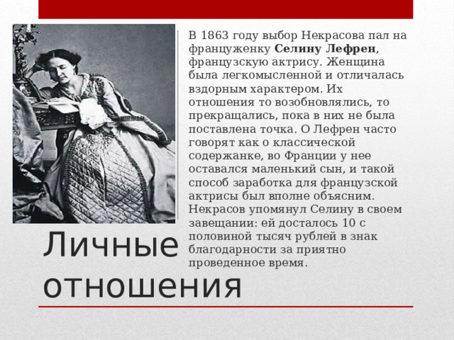 В 1863 году выбор Некрасова пал на француженку Селину Лефрен , французскую актрису. Женщина была легкомысленной и отличалась вздорным характером. Их отношения то возобновлялись, то прекращались, пока в них не была поставлена точка. О Лефрен часто говорят как о классической содержанке, во Франции у нее оставался маленький сын, и такой способ заработка для французской актрисы был вполне объясним. Некрасов упомянул Селину в своем завещании: ей досталось 10 с половиной тысяч рублей в знак благодарности за приятно проведенное время. Личные отношения 