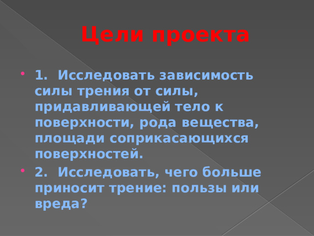 Цели проекта 1. Исследовать зависимость силы трения от силы, придавливающей тело к поверхности, рода вещества, площади соприкасающихся поверхностей. 2. Исследовать, чего больше приносит трение: пользы или вреда? 