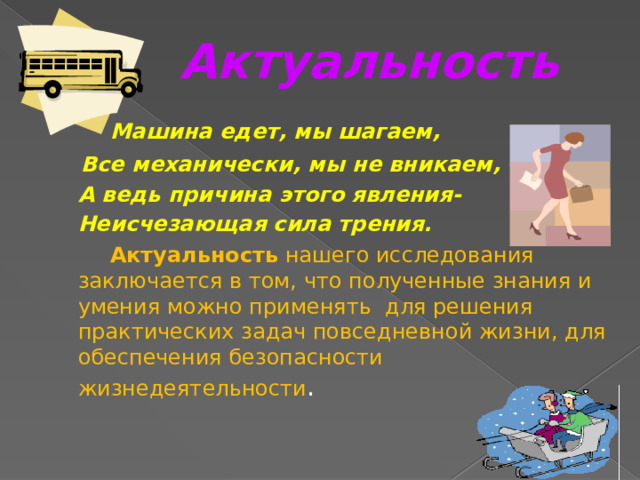 Актуальность   Машина едет, мы шагаем,  Все механически, мы не вникаем,  А ведь причина этого явления-  Неисчезающая сила трения.   Актуальность нашего исследования заключается в том, что полученные знания и умения можно применять для решения практических задач повседневной жизни, для обеспечения безопасности жизнедеятельности . 