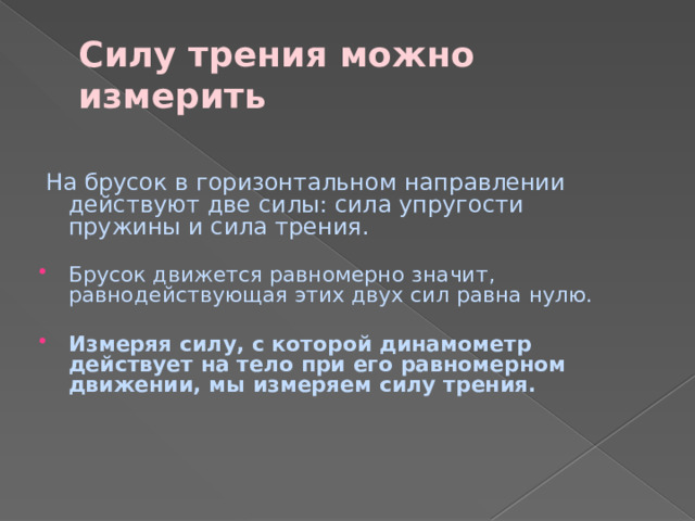 Силу трения можно измерить  На брусок в горизонтальном направлении действуют две силы: сила упругости пружины и сила трения. Брусок движется равномерно значит, равнодействующая этих двух сил равна нулю. Измеряя силу, с которой динамометр действует на тело при его равномерном движении, мы измеряем силу трения. 