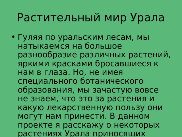 Растительный мир Урала Гуляя по уральским лесам, мы натыкаемся на большое разнообразие различных растений, яркими красками бросавшиеся к нам в глаза. Но, не имея специального ботанического образования, мы зачастую вовсе не знаем, что это за растения и какую лекарственную пользу они могут нам принести. В данном проекте я расскажу о некоторых растениях Урала приносящих пользу или вред. 