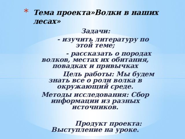 Тема проекта»Волки в наших лесах»  Задачи:  - изучить литературу по этой теме;  - рассказать о породах волков, местах их обитания, повадках и привычках  Цель работы: Мы будем знать все о роли волка в окружающий среде. Методы исследования: Сбор информации из разных источников.   Продукт проекта: Выступление на уроке. 