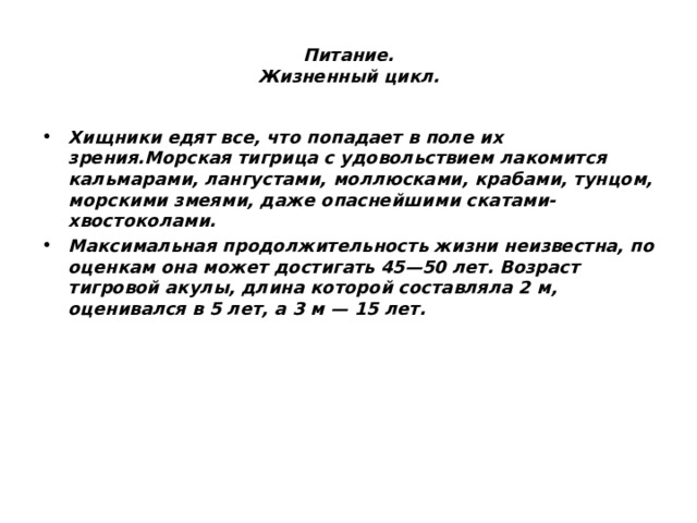 Питание.  Жизненный цикл. Хищники едят все, что попадает в поле их зрения.Морская тигрица с удовольствием лакомится кальмарами, лангустами, моллюсками, крабами, тунцом, морскими змеями, даже опаснейшими скатами-хвостоколами. Максимальная продолжительность жизни неизвестна, по оценкам она может достигать 45—50 лет. Возраст тигровой акулы, длина которой составляла 2 м, оценивался в 5 лет, а 3 м — 15 лет. 