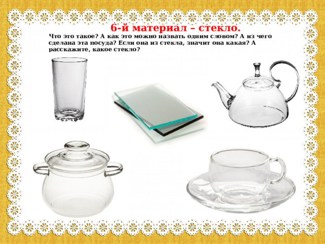  6-й материал – стекло.  Что это такое? А как это можно назвать одним словом? А из чего сделана эта посуда? Если она из стекла, значит она какая? А расскажите, какое стекло? 