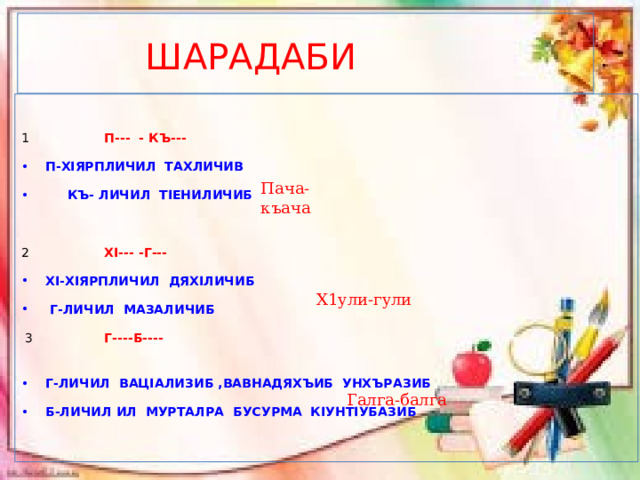  ШАРАДАБИ  1 П--- - КЪ---  П-ХIЯРПЛИЧИЛ ТАХЛИЧИВ  КЪ- ЛИЧИЛ ТIЕНИЛИЧИБ 2 ХI--- -Г--- ХI-ХIЯРПЛИЧИЛ ДЯХIЛИЧИБ  Г-ЛИЧИЛ МАЗАЛИЧИБ   3 Г----Б---- Г-ЛИЧИЛ ВАЦIАЛИЗИБ ,ВАВНАДЯХЪИБ УНХЪРАЗИБ Б-ЛИЧИЛ ИЛ МУРТАЛРА БУСУРМА КIУНТIУБАЗИБ Пача-къача Х1ули-гули Галга-балга 