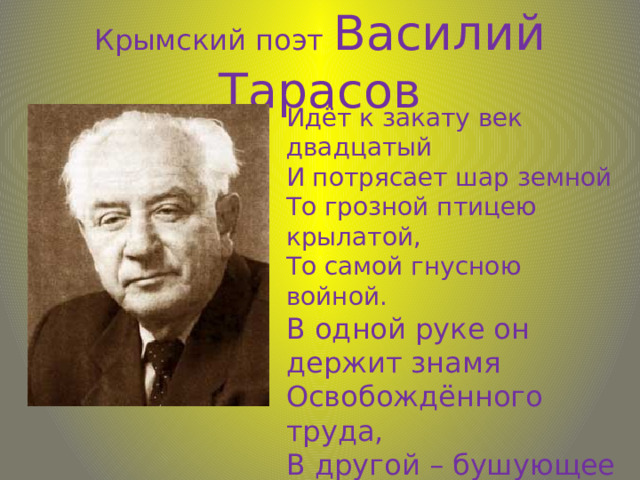 Крымский поэт Василий Тарасов Идёт к закату век двадцатый И потрясает шар земной То грозной птицею крылатой, То самой гнусною войной. В одной руке он держит знамя Освобождённого труда, В другой – бушующее пламя, Что рвётся рушить города. … 