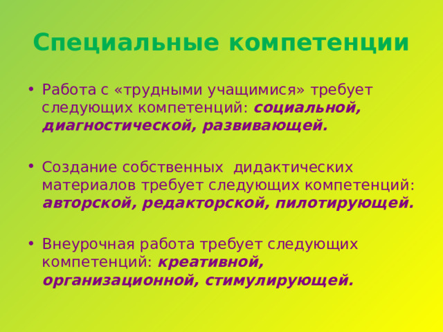 Специальные компетенции Работа с «трудными учащимися» требует следующих компетенций: социальной, диагностической, развивающей. Создание собственных дидактических материалов требует следующих компетенций: авторской, редакторской, пилотирующей. Внеурочная работа требует следующих компетенций: креативной, организационной, стимулирующей. 