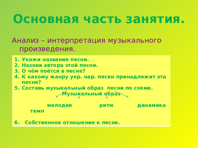 Основная часть занятия. Анализ – интерпретация музыкального произведения. Укажи название песни. Назови автора этой песни. О чём поётся в песне? К какому жанру укр. нар. песен принадлежит эта песня? Составь музыкальный образ песни по схеме. Музыкальный образ   мелодия ритм динамика темп  6. Собственное отношение к песне. 