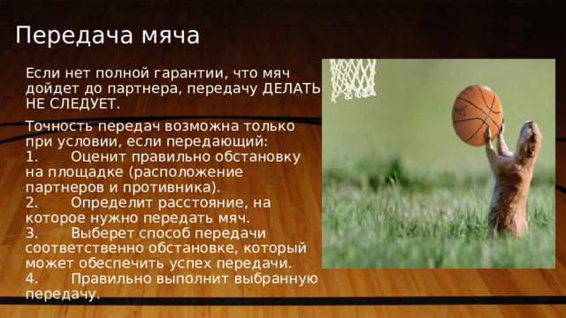 Передача мяча   Если нет полной гарантии, что мяч дойдет до партнера, передачу ДЕЛАТЬ НЕ СЛЕДУЕТ. Точность передач возможна только при условии, если передающий:         1.       Оценит правильно обстановку на площадке (расположение партнеров и противника).  2.       Определит расстояние, на которое нужно передать мяч.  3.       Выберет способ передачи соответственно обстановке, который может обеспечить успех передачи.  4.       Правильно выполнит выбранную передачу. 