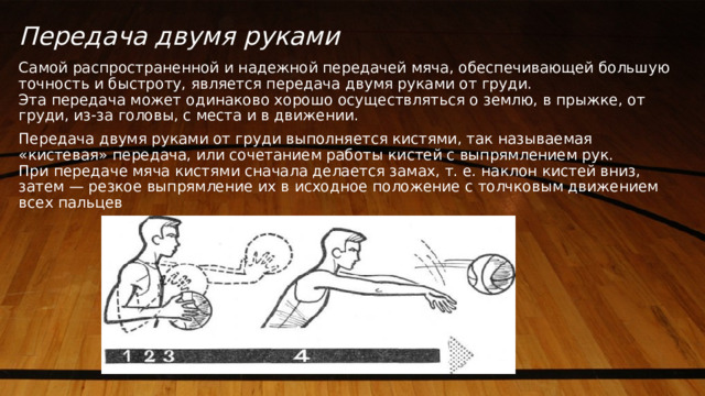 Передача двумя руками Самой распространенной и надежной передачей мяча, обеспечивающей большую точность и быстроту, является передача двумя руками от груди.  Эта передача может одинаково хорошо осуществляться о землю, в прыжке, от груди, из-за головы, с места и в движении. Передача двумя руками от груди выполняется кистями, так называемая «кистевая» передача, или сочетанием работы кистей с выпрямлением рук.  При передаче мяча кистями сначала делается замах, т. е. наклон кистей вниз, затем — резкое выпрямление их в исходное положение с толчковым движением всех пальцев 