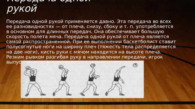 Передача одной рукой Передача одной рукой применяется давно. Эта передача во всех ее разновидностях — от плеча, снизу, сбоку и т. п. употребляется в основном для длинных передач. Она обеспечивает большую скорость полета мяча. Передача одной рукой от плеча является самой распространенной. При ее выполнении баскетболист ставит полусогнутые ноги на ширину плеч (тяжесть тела распределяется на две ноги), кисть руки с мячом находится на высоте плеча. Резким рывком разгибая руку в направлении передачи, игрок выпускает мяч. 