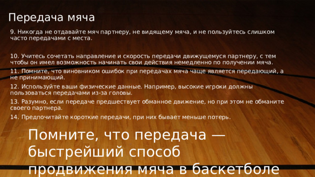 Передача мяча   9. Никогда не отдавайте мяч партнеру, не видящему мяча, и не пользуйтесь слишком часто передачами с места. 10. Учитесь сочетать направление и скорость передачи движущемуся партнеру, с тем чтобы он имел возможность начинать свои действия немедленно по получении мяча. 11. Помните, что виновником ошибок при передачах мяча чаще является передающий, а не принимающий. 12. Используйте ваши физические данные. Например, высокие игроки должны пользоваться передачами из-за головы. 13. Разумно, если передаче предшествует обманное движение, но при этом не обманите своего партнера. 14. Предпочитайте короткие передачи, при них бывает меньше потерь. Помните, что передача — быстрейший способ продвижения мяча в баскетболе 