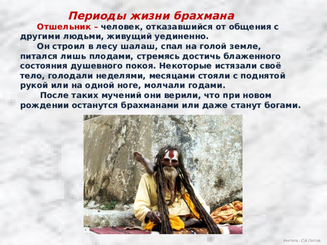 Периоды жизни брахмана  Отшельник –  человек, отказавшийся от общения с другими людьми, живущий уединенно.  Он строил в лесу шалаш, спал на голой земле, питался лишь плодами, стремясь достичь блаженного состояния душевного покоя. Некоторые истязали своё тело, голодали неделями, месяцами стояли с поднятой рукой или на одной ноге, молчали годами.  После таких мучений они верили, что при новом рождении останутся брахманами или даже станут богами. Учитель: С.А.Попов. 