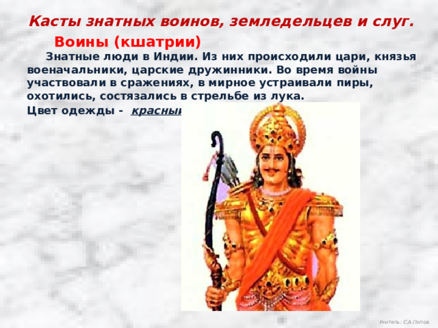 Касты знатных воинов, земледельцев и слуг. Воины (кшатрии)  Знатные люди в Индии. Из них происходили цари, князья военачальники, царские дружинники. Во время войны участвовали в сражениях, в мирное устраивали пиры, охотились, состязались в стрельбе из лука. Цвет одежды - красный Учитель: С.А.Попов. 