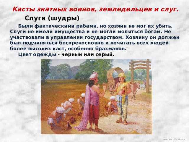 Касты знатных воинов, земледельцев и слуг. Слуги (шудры)  Были фактическими рабами, но хозяин не мог их убить. Слуги не имели имущества и не могли молиться богам. Не участвовали в управлении государством. Хозяину он должен был подчиняться беспрекословно и почитать всех людей более высоких каст, особенно брахманов.  Цвет одежды - черный или серый. Учитель: С.А.Попов. 
