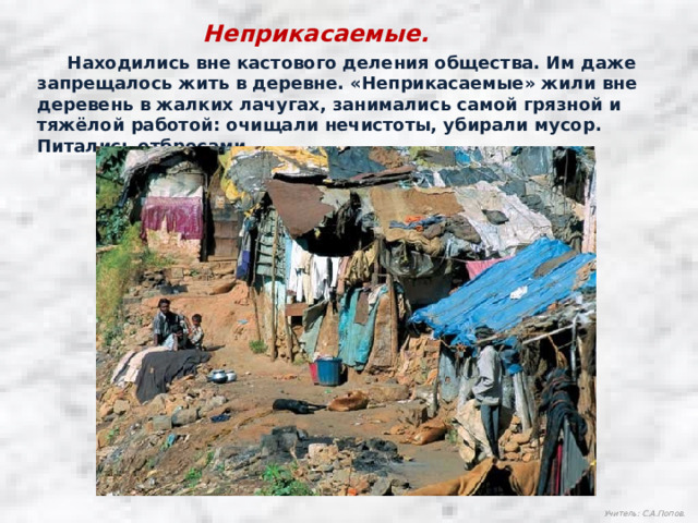 Неприкасаемые.  Находились вне кастового деления общества. Им даже запрещалось жить в деревне. «Неприкасаемые» жили вне деревень в жалких лачугах, занимались самой грязной и тяжёлой работой: очищали нечистоты, убирали мусор. Питались отбросами. Учитель: С.А.Попов. 