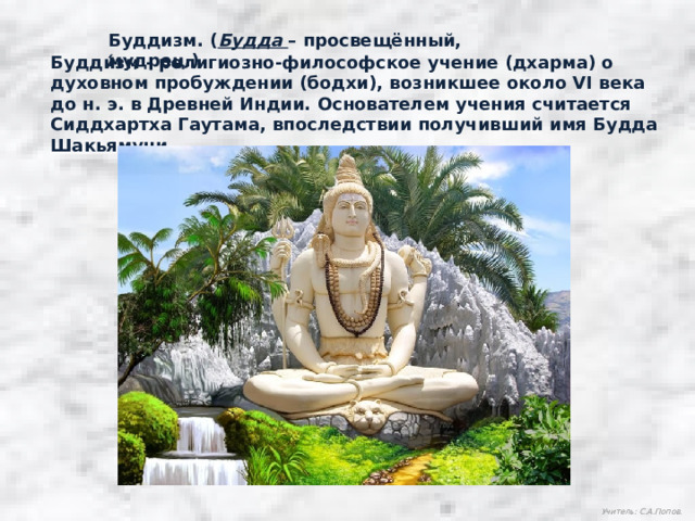 Буддизм. ( Будда – просвещённый, мудрец.) Будди́зм - религиозно-философское учение (дхарма) о духовном пробуждении (бодхи), возникшее около VI века до н. э. в Древней Индии. Основателем учения считается Сиддхартха Гаутама, впоследствии получивший имя Будда Шакьямуни. Учитель: С.А.Попов. 