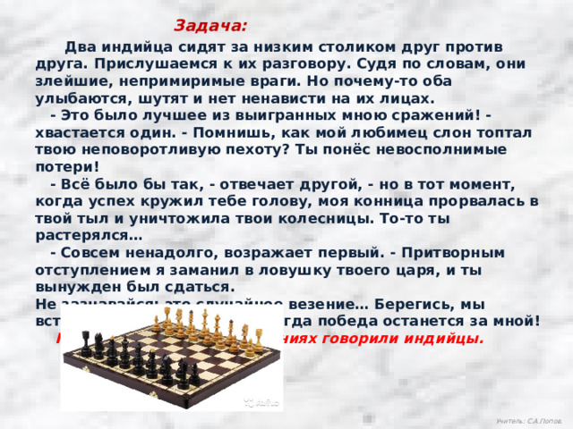 Задача:  Два индийца сидят за низким столиком друг против друга. Прислушаемся к их разговору. Судя по словам, они злейшие, непримиримые враги. Но почему-то оба улыбаются, шутят и нет ненависти на их лицах.  - Это было лучшее из выигранных мною сражений! - хвастается один. - Помнишь, как мой любимец слон топтал твою неповоротливую пехоту? Ты понёс невосполнимые потери!  - Всё было бы так, - отвечает другой, - но в тот момент, когда успех кружил тебе голову, моя конница прорвалась в твой тыл и уничтожила твои колесницы. То-то ты растерялся…  - Совсем ненадолго, возражает первый. - Притворным отступлением я заманил в ловушку твоего царя, и ты вынужден был сдаться. Не зазнавайся: это случайное везение… Берегись, мы встретимся ещё раз, и уже тогда победа останется за мной!  Подумайте, о каких сражениях говорили индийцы. Учитель: С.А.Попов. 