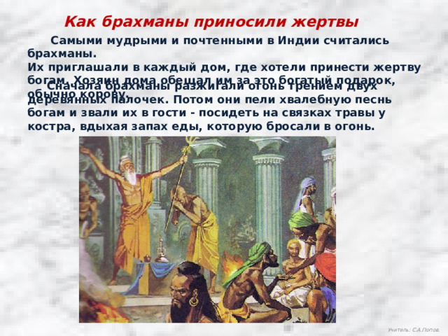 Как брахманы приносили жертвы  Самыми мудрыми и почтенными в Индии считались брахманы. Их приглашали в каждый дом, где хотели принести жертву богам. Хозяин дома обещал им за это богатый подарок, обычно корову.  Сначала брахманы разжигали огонь трением двух деревянных палочек. Потом они пели хвалебную песнь богам и звали их в гости - посидеть на связках травы у костра, вдыхая запах еды, которую бросали в огонь. Учитель: С.А.Попов.  