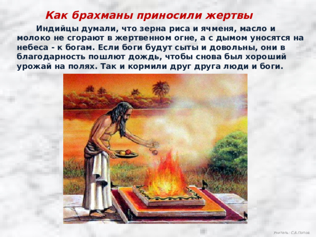 Как брахманы приносили жертвы  Индийцы думали, что зерна риса и ячменя, масло и молоко не сгорают в жертвенном огне, а с дымом уносятся на небеса - к богам. Если боги будут сыты и довольны, они в благодарность пошлют дождь, чтобы снова был хороший урожай на полях. Так и кормили друг друга люди и боги. Учитель: С.А.Попов.  