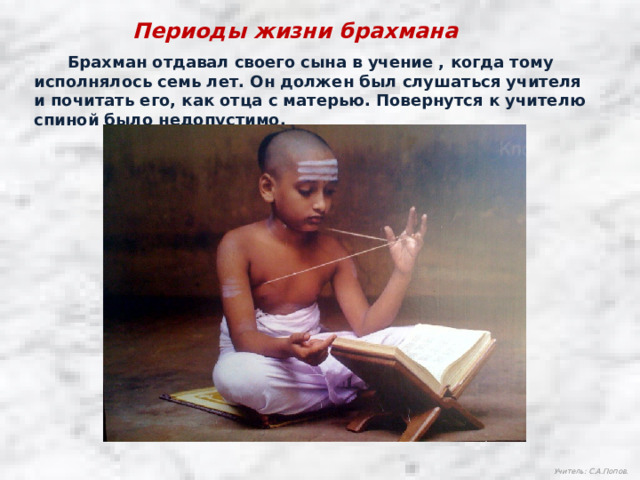 Периоды жизни брахмана  Брахман отдавал своего сына в учение , когда тому исполнялось семь лет. Он должен был слушаться учителя и почитать его, как отца с матерью. Повернутся к учителю спиной было недопустимо. Учитель: С.А.Попов.  