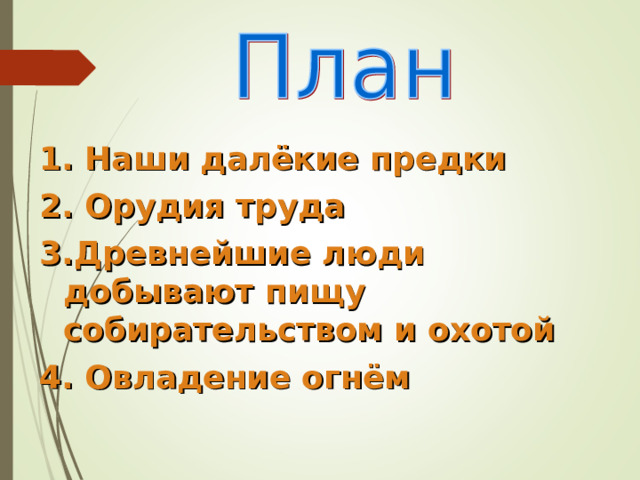1. Наши далёкие предки 2. Орудия труда 3.Древнейшие люди добывают пищу собирательством и охотой 4. Овладение огнём 