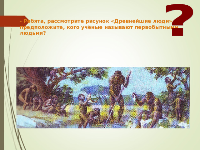 - Ребята, рассмотрите рисунок «Древнейшие люди» и предположите, кого учёные называют первобытными людьми? 