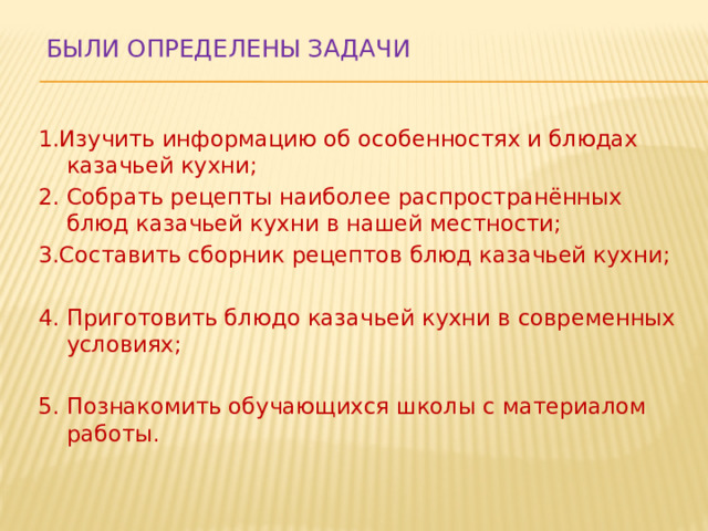  Были определены задачи   1.Изучить информацию об особенностях и блюдах казачьей кухни; 2. Собрать рецепты наиболее распространённых блюд казачьей кухни в нашей местности; 3.Составить сборник рецептов блюд казачьей кухни; 4. Приготовить блюдо казачьей кухни в современных условиях; 5. Познакомить обучающихся школы с материалом работы. 