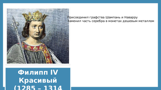Присоединил графства Шампань и Наварру Заменил часть серебра в монетах дешевым металлом Филипп IV Красивый (1285 – 1314 гг.) 