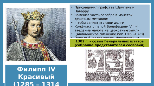 Присоединил графства Шампань и Наварру Заменил часть серебра в монетах дешевым металлом  чтобы заплатить свои долги Конфликт с папой Бонифацием VIII – введение налога на церковные земли  (Авиньонское пленение пап 1309 -1378) Папа выбирался теперь французским королем 1302 г. – созыв Генеральных штатов (собрание представителей сословий) Филипп IV Красивый (1285 – 1314 гг.) 