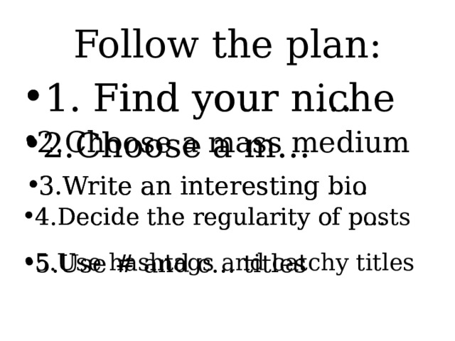 Follow the plan: 1. Find your niche 1. Find your n… 2.Choose a m… 2.Choose a mass medium 3.Write an interesting b… 3.Write an interesting bio 4.Decide the regularity of p… 4.Decide the regularity of posts 5.Use hashtags and catchy titles 5.Use # and c… titles 