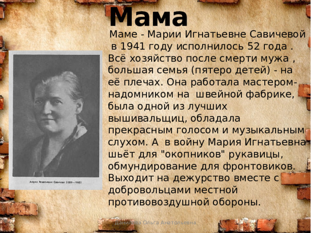 Мама  Маме - Марии Игнатьевне Савичевой в 1941 году исполнилось 52 года . Всё хозяйство после смерти мужа , большая семья (пятеро детей) - на её плечах. Она работала мастером-надомником на швейной фабрике, была одной из лучших вышивальщиц, обладала прекрасным голосом и музыкальным слухом. А в войну Мария Игнатьевна шьёт для 