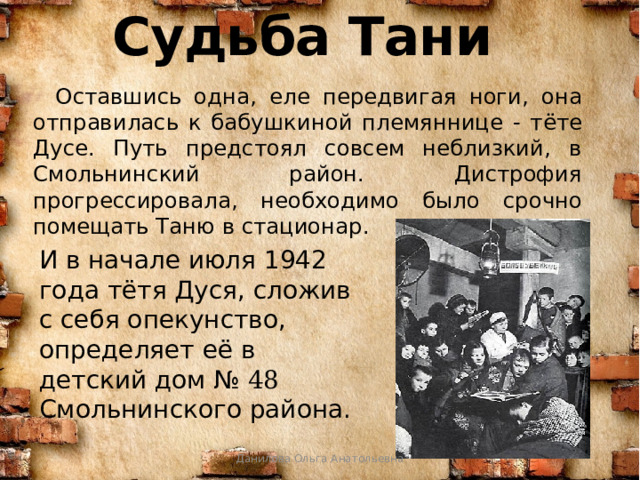 Судьба Тани     Оставшись одна, еле передвигая ноги, она отправилась к бабушкиной племяннице - тёте Дусе. Путь предстоял совсем неблизкий, в Смольнинский район. Дистрофия прогрессировала, необходимо было срочно помещать Таню в стационар. И в начале июля 1942 года тётя Дуся, сложив с себя опекунство, определяет её в детский дом № 48 Смольнинского района. Данилова Ольга Анатольевна 