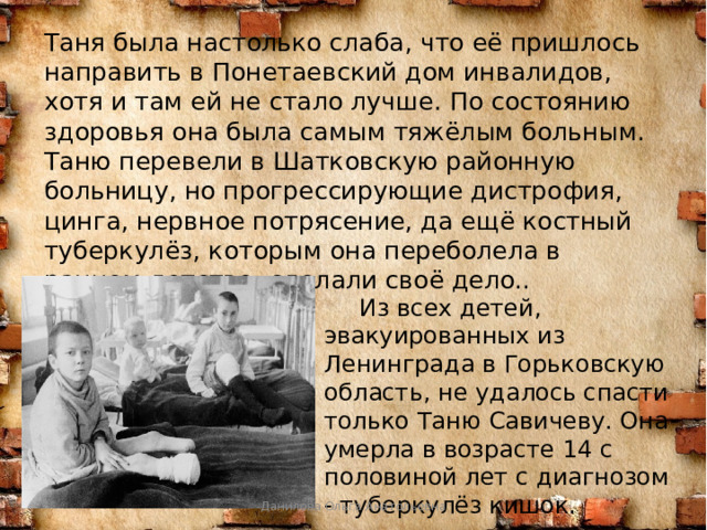   Таня была настолько слаба, что её пришлось направить в Понетаевский дом инвалидов, хотя и там ей не стало лучше. По состоянию здоровья она была самым тяжёлым больным. Таню перевели в Шатковскую районную больницу, но прогрессирующие дистрофия, цинга, нервное потрясение, да ещё костный туберкулёз, которым она переболела в раннем детстве, сделали своё дело..  Из всех детей, эвакуированных из Ленинграда в Горьковскую область, не удалось спасти только Таню Савичеву. Она умерла в возрасте 14 с половиной лет с диагнозом - туберкулёз кишок. Данилова Ольга Анатольевна 