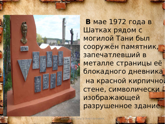  В мае 1972 года в Шатках рядом с могилой Тани был сооружён памятник, запечатлевший в металле страницы её блокадного дневника  на красной кирпичной стене, символически изображающей разрушенное здание. Данилова Ольга Анатольевна 