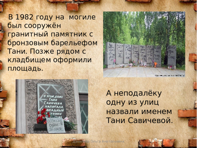  В 1982 году на могиле был сооружён гранитный памятник с бронзовым барельефом Тани. Позже рядом с кладбищем оформили площадь. А неподалёку одну из улиц назвали именем Тани Савичевой. Данилова Ольга Анатольевна 