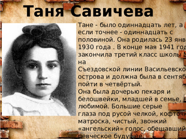 Таня Савичева Тане - было одиннадцать лет, а если точнее - одиннадцать с половиной. Она родилась 23 января 1930 года . В конце мая 1941 года она закончила третий класс школы № 35 на Съездовской линии Васильевского острова и должна была в сентябре пойти в четвёртый. Она была дочерью пекаря и белошвейки, младшей в семье, всеми любимой. Большие серые глаза под русой челкой, кофточка- матроска, чистый, звонкий «ангельский» голос, обещавший певческое будущее. Данилова Ольга Анатольевна 