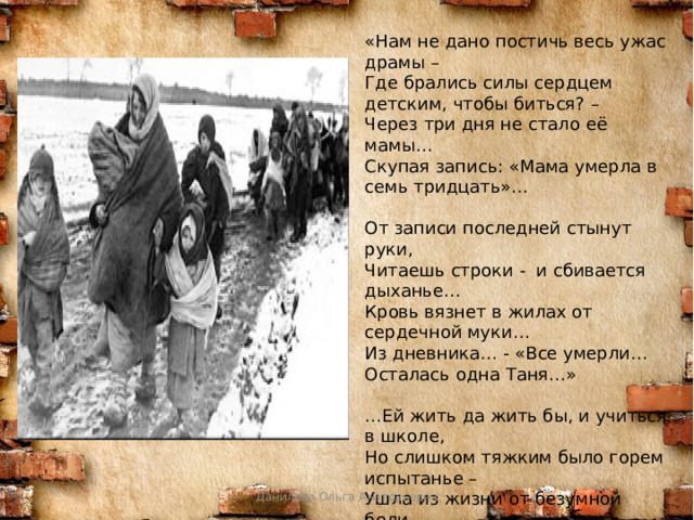 «Нам не дано постичь весь ужас драмы –   Где брались силы сердцем детским, чтобы биться? –  Через три дня не стало её мамы…   Скупая запись: «Мама умерла в семь тридцать»…   От записи последней стынут руки,     Читаешь строки -  и сбивается дыханье…   Кровь вязнет в жилах от сердечной муки…  Из дневника… - «Все умерли… Осталась одна Таня…»   …Ей жить да жить бы, и учиться в школе,   Но слишком тяжким было горем испытанье –  Ушла из жизни от безумной боли,   Нам завещая помнить, Савичева Таня…»  Владимир Панфилов Данилова Ольга Анатольевна 