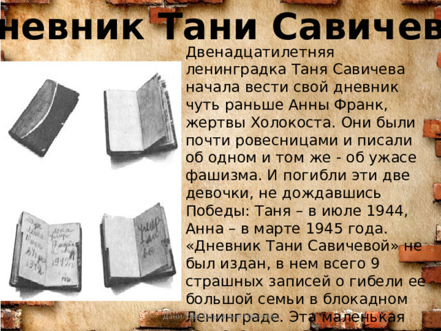 Дневник Тани Савичевой Двенадцатилетняя ленинградка Таня Савичева начала вести свой дневник чуть раньше Анны Франк, жертвы Холокоста. Они были почти ровесницами и писали об одном и том же - об ужасе фашизма. И погибли эти две девочки, не дождавшись Победы: Таня – в июле 1944, Анна – в марте 1945 года. «Дневник Тани Савичевой» не был издан, в нем всего 9 страшных записей о гибели ее большой семьи в блокадном Ленинграде. Эта маленькая записная книжка была предъявлена на Нюрнбергском процессе, в качестве документа, обвиняющего фашизм.   Данилова Ольга Анатольевна 