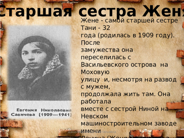Старшая сестра Женя Жене - самой старшей сестре Тани - 32 года (родилась в 1909 году). После замужества она переселилась с Васильевского острова на Моховую улицу и, несмотря на развод с мужем, продолжала жить там. Она работала вместе с сестрой Ниной на Невском машиностроительном заводе имени Ленина (Женя - в архиве, а Нина - в конструкторском бюро), сдавала кровь для спасения раненных на фронте бойцов. Но здоровья уже не хватало. Данилова Ольга Анатольевна 