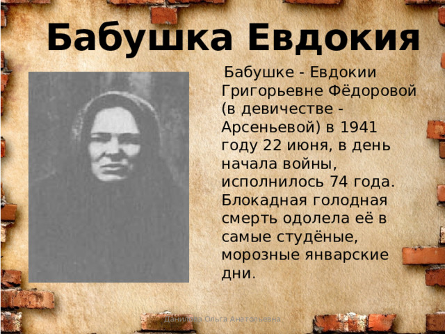 Бабушка Евдокия  Бабушке - Евдокии Григорьевне Фёдоровой (в девичестве - Арсеньевой) в 1941 году 22 июня, в день начала войны, исполнилось 74 года. Блокадная голодная смерть одолела её в самые студёные, морозные январские дни . Данилова Ольга Анатольевна 
