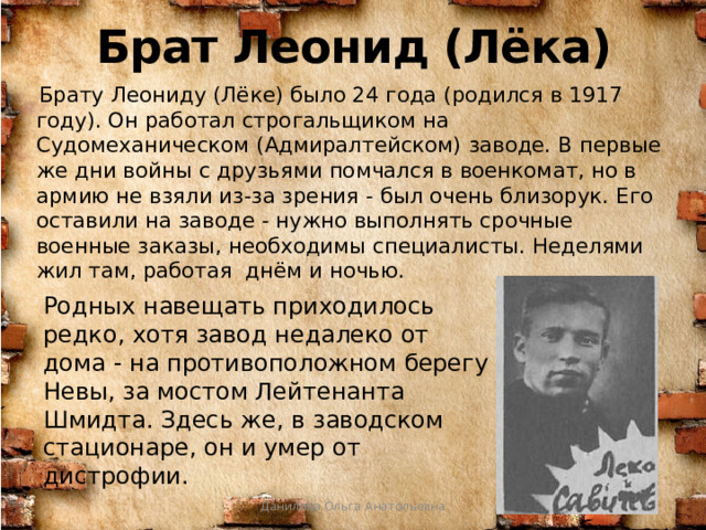 Брат Леонид (Лёка)  Брату Леониду (Лёке) было 24 года (родился в 1917 году). Он работал строгальщиком на Судомеханическом (Адмиралтейском) заводе. В первые же дни войны с друзьями помчался в военкомат, но в армию не взяли из-за зрения - был очень близорук. Его оставили на заводе - нужно выполнять срочные военные заказы, необходимы специалисты. Неделями жил там, работая днём и ночью. Родных навещать приходилось редко, хотя завод недалеко от дома - на противоположном берегу Невы, за мостом Лейтенанта Шмидта. Здесь же, в заводском стационаре, он и умер от дистрофии. Данилова Ольга Анатольевна 