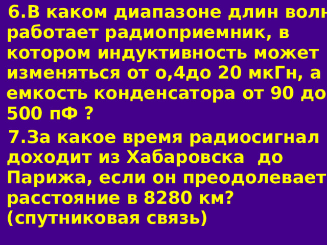 6.В каком диапазоне длин волн работает радиоприемник, в котором индуктивность может изменяться от о,4до 20 мкГн, а емкость конденсатора от 90 до 500 пФ ? 7.За какое время радиосигнал доходит из Хабаровска до Парижа, если он преодолевает расстояние в 8280 км? (спутниковая связь) 