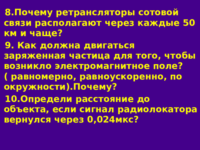 8.Почему ретрансляторы сотовой связи располагают через каждые 50 км и чаще? 9. Как должна двигаться заряженная частица для того, чтобы возникло электромагнитное поле?( равномерно, равноускоренно, по окружности).Почему? 10.Определи расстояние до объекта, если сигнал радиолокатора вернулся через 0,024мкс? 