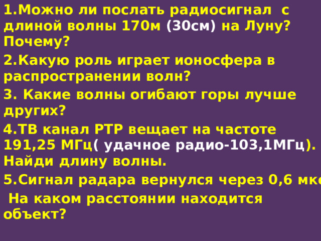 1.Можно ли послать радиосигнал с длиной волны 170м (30см) на Луну? Почему? 2.Какую роль играет ионосфера в распространении волн? 3. Какие волны огибают горы лучше других? 4.ТВ канал РТР вещает на частоте 191,25 МГц ( удачное радио-103,1МГц ). Найди длину волны. 5.Сигнал радара вернулся через 0,6 мкс  На каком расстоянии находится объект?  