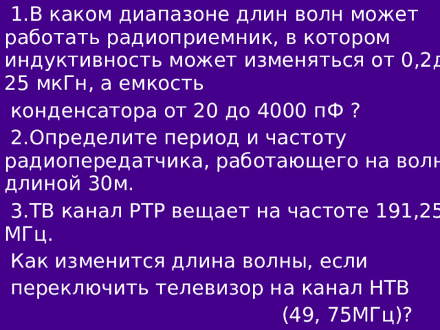 1.В каком диапазоне длин волн может работать радиоприемник, в котором индуктивность может изменяться от 0,2до 25 мкГн, а емкость конденсатора от 20 до 4000 пФ ? 2.Определите период и частоту радиопередатчика, работающего на волне длиной 30м. 3.ТВ канал РТР вещает на частоте 191,25 МГц. Как изменится длина волны, если переключить телевизор на канал НТВ  (49, 75МГц)?  