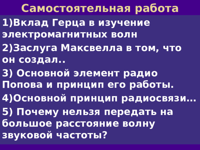 Самостоятельная работа 1)Вклад Герца в изучение электромагнитных волн 2)Заслуга Максвелла в том, что он создал.. 3) Основной элемент радио Попова и принцип его работы. 4)Основной принцип радиосвязи… 5) Почему нельзя передать на большое расстояние волну звуковой частоты? 