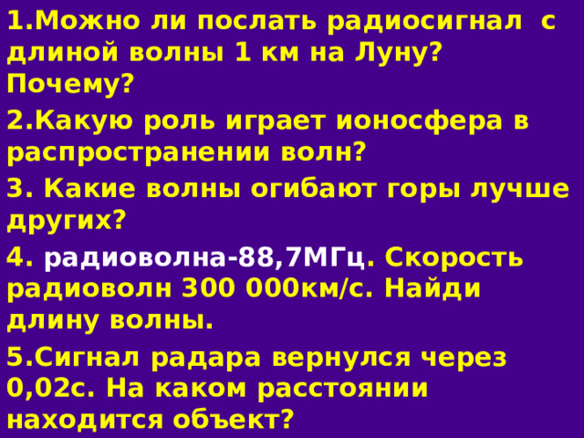 1.Можно ли послать радиосигнал с длиной волны 1 км  на Луну? Почему? 2.Какую роль играет ионосфера в распространении волн? 3. Какие волны огибают горы лучше других? 4. радиоволна-88,7МГц . Скорость радиоволн 300 000км/с. Найди длину волны. 5.Сигнал радара вернулся через 0,02с. На каком расстоянии находится объект?  